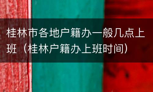 桂林市各地户籍办一般几点上班（桂林户籍办上班时间）