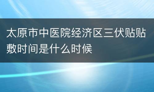 太原市中医院经济区三伏贴贴敷时间是什么时候