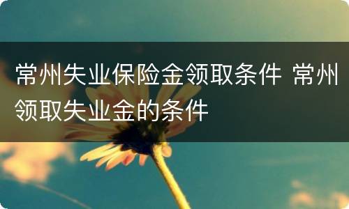 常州失业保险金领取条件 常州领取失业金的条件