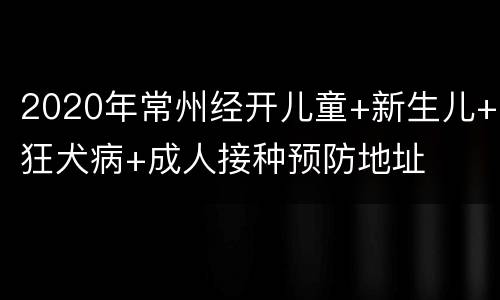 2020年常州经开儿童+新生儿+狂犬病+成人接种预防地址