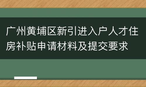 广州黄埔区新引进入户人才住房补贴申请材料及提交要求