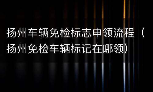 扬州车辆免检标志申领流程（扬州免检车辆标记在哪领）