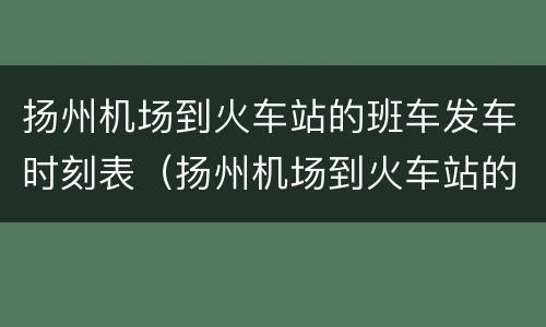 扬州机场到火车站的班车发车时刻表（扬州机场到火车站的班车发车时刻表最新）