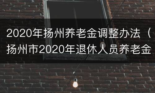 2020年扬州养老金调整办法（扬州市2020年退休人员养老金调整最新消息）