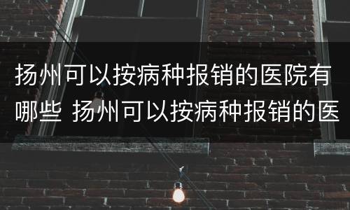 扬州可以按病种报销的医院有哪些 扬州可以按病种报销的医院有哪些地方