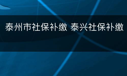 泰州市社保补缴 泰兴社保补缴