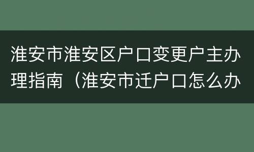 淮安市淮安区户口变更户主办理指南（淮安市迁户口怎么办理）