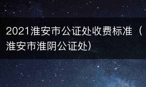 2021淮安市公证处收费标准（淮安市淮阴公证处）