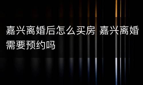 嘉兴离婚后怎么买房 嘉兴离婚需要预约吗