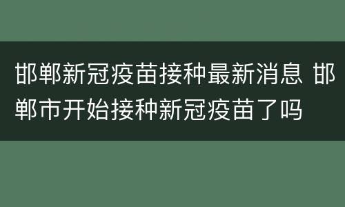 邯郸新冠疫苗接种最新消息 邯郸市开始接种新冠疫苗了吗