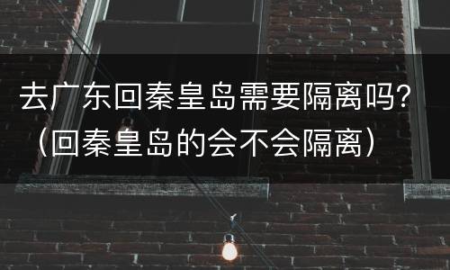 去广东回秦皇岛需要隔离吗？（回秦皇岛的会不会隔离）