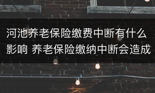 河池养老保险缴费中断有什么影响 养老保险缴纳中断会造成什么影响?