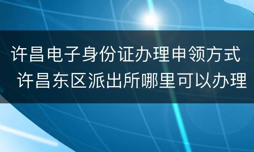 许昌电子身份证办理申领方式 许昌东区派出所哪里可以办理身份证