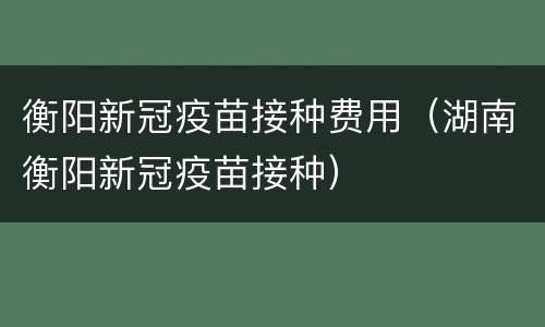 衡阳新冠疫苗接种费用（湖南衡阳新冠疫苗接种）