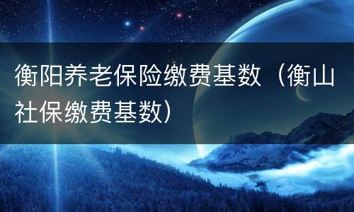 衡阳养老保险缴费基数（衡山社保缴费基数）