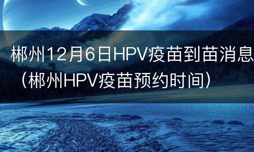 郴州12月6日HPV疫苗到苗消息（郴州HPV疫苗预约时间）