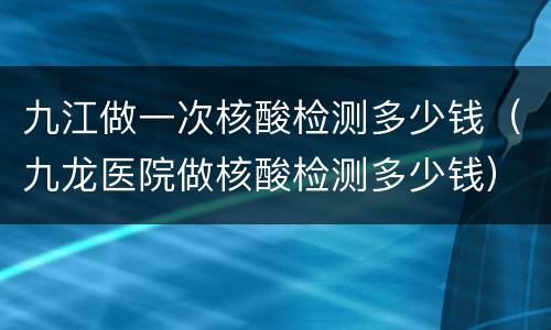 九江做一次核酸检测多少钱（九龙医院做核酸检测多少钱）