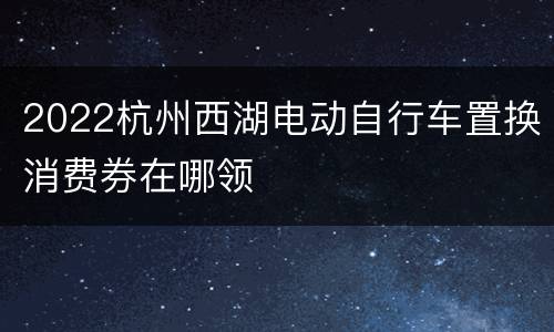 2022杭州西湖电动自行车置换消费券在哪领