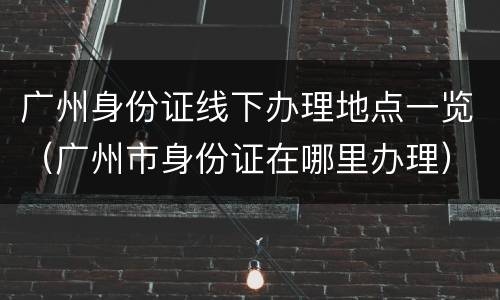 广州身份证线下办理地点一览（广州市身份证在哪里办理）
