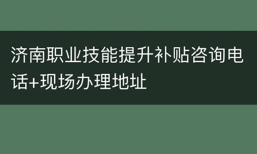 济南职业技能提升补贴咨询电话+现场办理地址