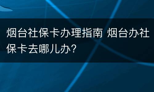 烟台社保卡办理指南 烟台办社保卡去哪儿办?