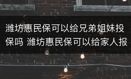 潍坊惠民保可以给兄弟姐妹投保吗 潍坊惠民保可以给家人报销吗
