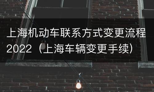 上海机动车联系方式变更流程2022（上海车辆变更手续）