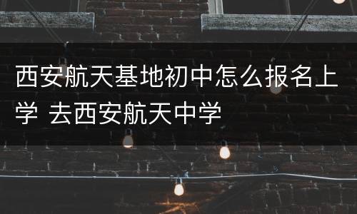 西安航天基地初中怎么报名上学 去西安航天中学