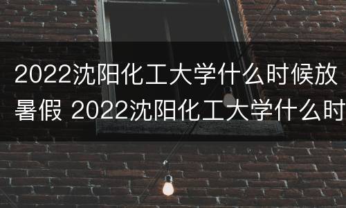 2022沈阳化工大学什么时候放暑假 2022沈阳化工大学什么时候放暑假呀