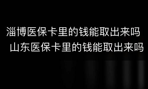 淄博医保卡里的钱能取出来吗 山东医保卡里的钱能取出来吗