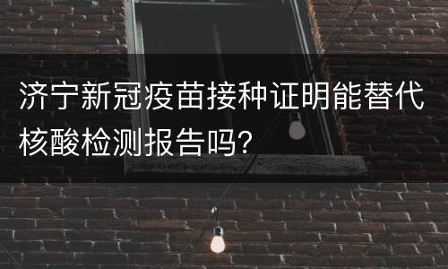 济宁新冠疫苗接种证明能替代核酸检测报告吗？