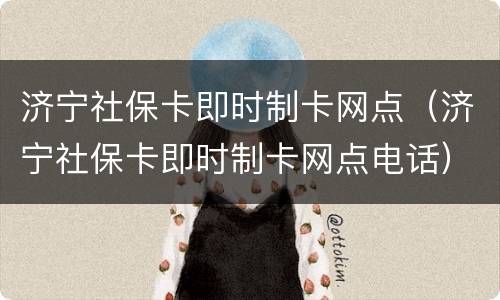济宁社保卡即时制卡网点（济宁社保卡即时制卡网点电话）