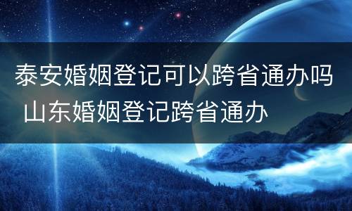 泰安婚姻登记可以跨省通办吗 山东婚姻登记跨省通办
