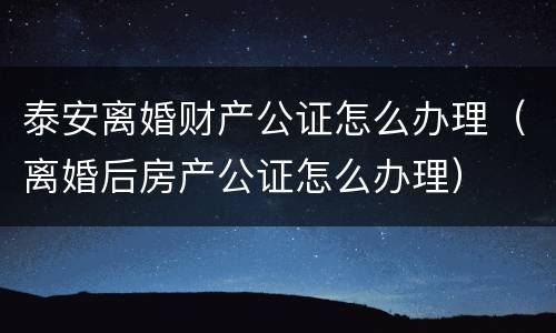 泰安离婚财产公证怎么办理（离婚后房产公证怎么办理）