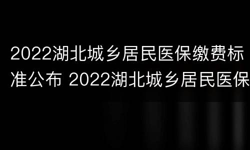 2022湖北城乡居民医保缴费标准公布 2022湖北城乡居民医保缴费标准公布了吗