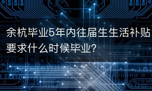 余杭毕业5年内往届生生活补贴要求什么时候毕业？