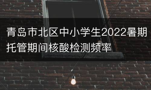 青岛市北区中小学生2022暑期托管期间核酸检测频率