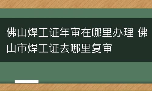 佛山焊工证年审在哪里办理 佛山市焊工证去哪里复审