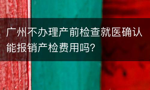 广州不办理产前检查就医确认能报销产检费用吗？