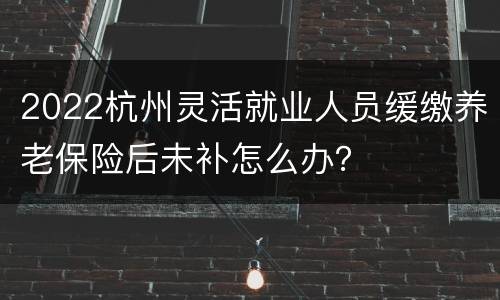 2022杭州灵活就业人员缓缴养老保险后未补怎么办？