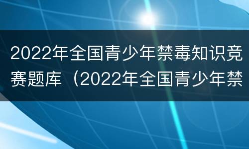 2022年全国青少年禁毒知识竞赛题库（2022年全国青少年禁毒知识竞赛题库小学）