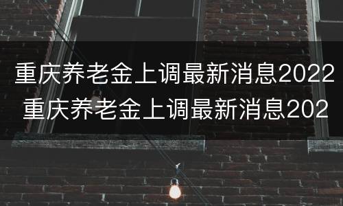 重庆养老金上调最新消息2022 重庆养老金上调最新消息2022怎么计算