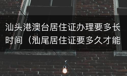 汕头港澳台居住证办理要多长时间（汕尾居住证要多久才能办下来）