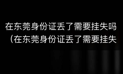 在东莞身份证丢了需要挂失吗（在东莞身份证丢了需要挂失吗）