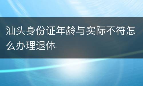 汕头身份证年龄与实际不符怎么办理退休