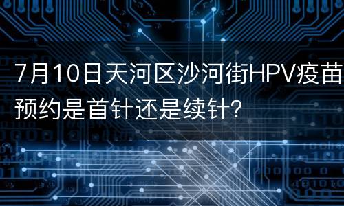 7月10日天河区沙河街HPV疫苗预约是首针还是续针？