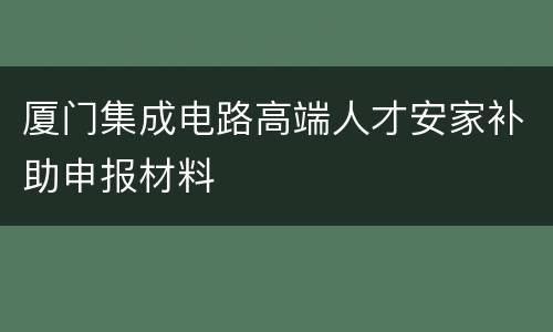 厦门集成电路高端人才安家补助申报材料