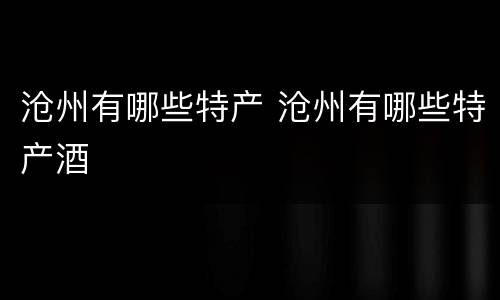 沧州有哪些特产 沧州有哪些特产酒