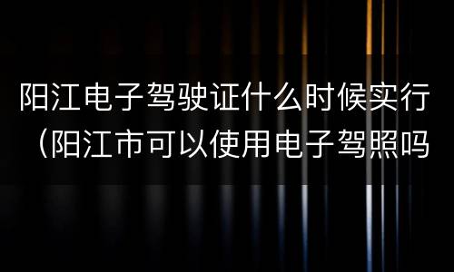 阳江电子驾驶证什么时候实行（阳江市可以使用电子驾照吗）
