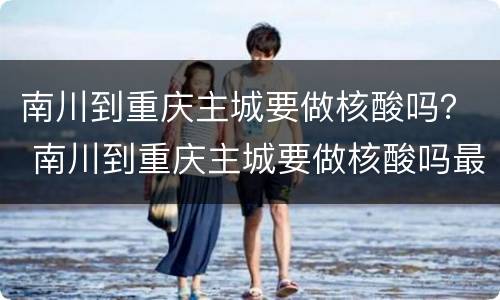 南川到重庆主城要做核酸吗？ 南川到重庆主城要做核酸吗最近